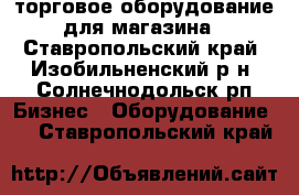 торговое оборудование для магазина - Ставропольский край, Изобильненский р-н, Солнечнодольск рп Бизнес » Оборудование   . Ставропольский край